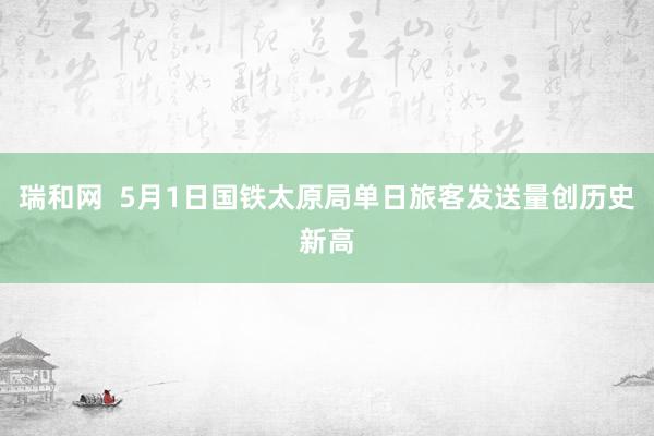 瑞和网  5月1日国铁太原局单日旅客发送量创历史新高