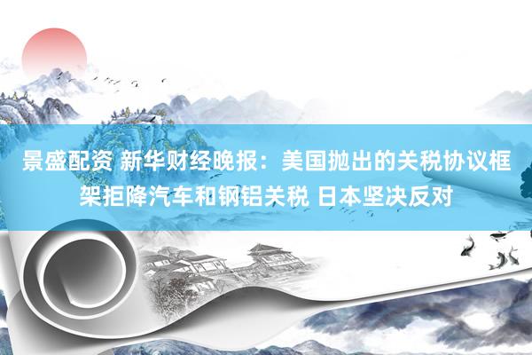 景盛配资 新华财经晚报：美国抛出的关税协议框架拒降汽车和钢铝关税 日本坚决反对