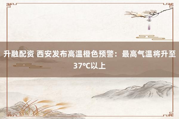 升融配资 西安发布高温橙色预警：最高气温将升至37℃以上