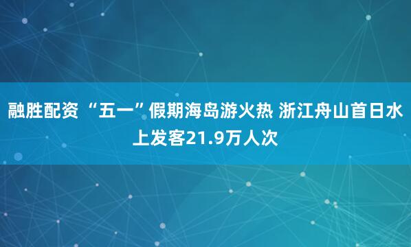 融胜配资 “五一”假期海岛游火热 浙江舟山首日水上发客21.9万人次