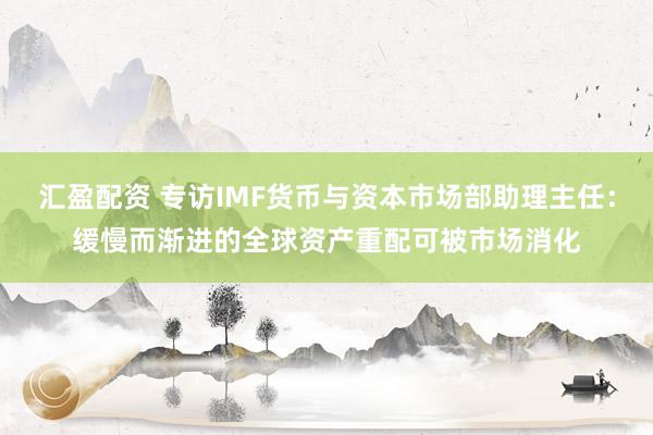 汇盈配资 专访IMF货币与资本市场部助理主任：缓慢而渐进的全球资产重配可被市场消化