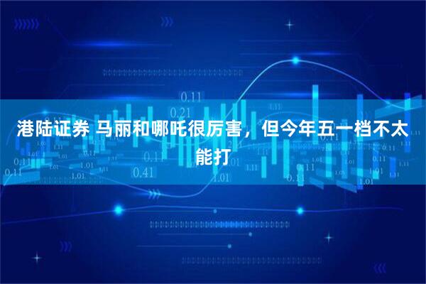 港陆证券 马丽和哪吒很厉害，但今年五一档不太能打