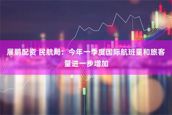 展鹏配资 民航局：今年一季度国际航班量和旅客量进一步增加