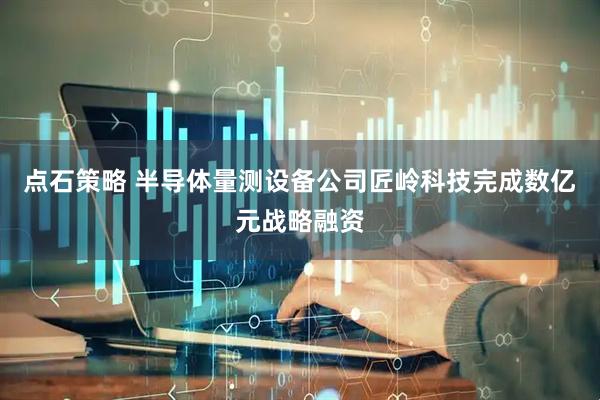 点石策略 半导体量测设备公司匠岭科技完成数亿元战略融资