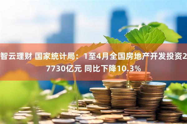 智云理财 国家统计局：1至4月全国房地产开发投资27730亿元 同比下降10.3%