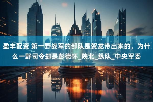 盈丰配资 第一野战军的部队是贺龙带出来的，为什么一野司令却是彭德怀_陕北_纵队_中央军委
