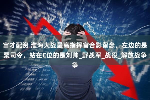 富才配资 淮海大战最高指挥官合影留念，左边的是粟司令，站在C位的是刘帅_野战军_战役_解放战争
