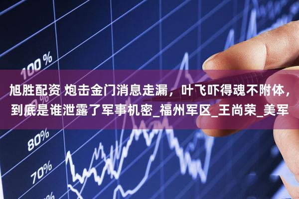 旭胜配资 炮击金门消息走漏，叶飞吓得魂不附体，到底是谁泄露了军事机密_福州军区_王尚荣_美军