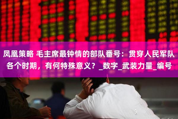 凤凰策略 毛主席最钟情的部队番号：贯穿人民军队各个时期，有何特殊意义？_数字_武装力量_编号