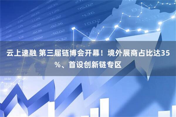 云上速融 第三届链博会开幕！境外展商占比达35%、首设创新链专区