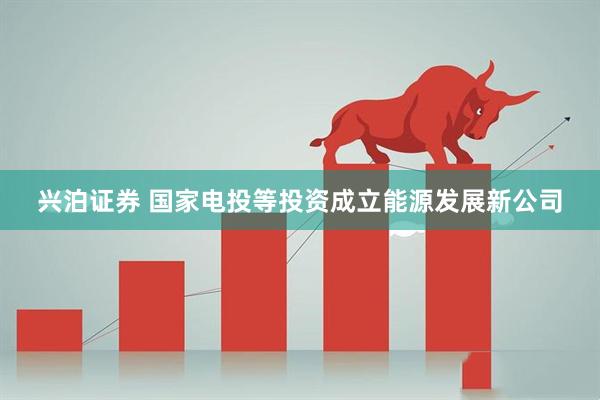 兴泊证券 国家电投等投资成立能源发展新公司
