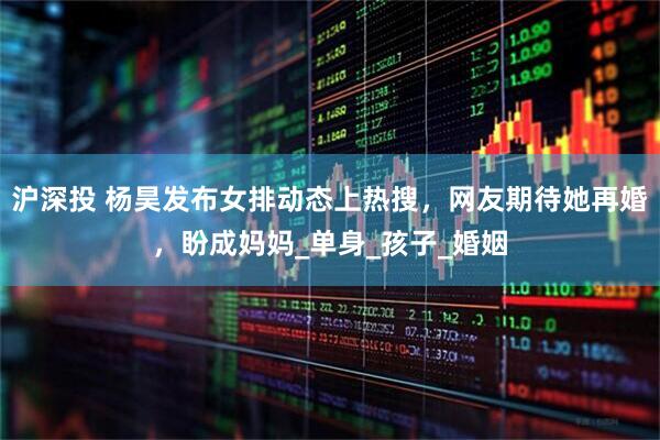 沪深投 杨昊发布女排动态上热搜，网友期待她再婚，盼成妈妈_单身_孩子_婚姻