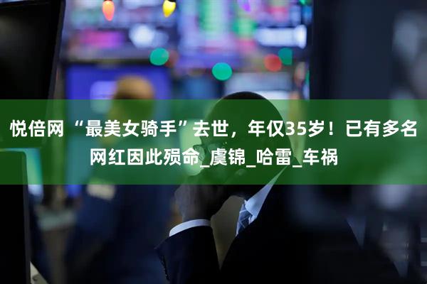 悦倍网 “最美女骑手”去世，年仅35岁！已有多名网红因此殒命_虞锦_哈雷_车祸