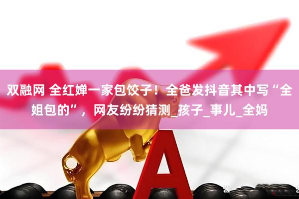 双融网 全红婵一家包饺子！全爸发抖音其中写“全姐包的”，网友纷纷猜测_孩子_事儿_全妈