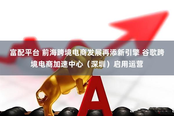 富配平台 前海跨境电商发展再添新引擎 谷歌跨境电商加速中心（深圳）启用运营
