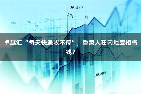 卓越汇 “每天快递收不停”，香港人在内地变相省钱？