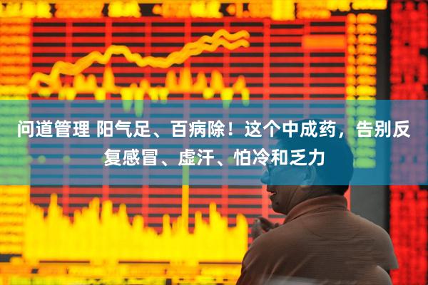 问道管理 阳气足、百病除！这个中成药，告别反复感冒、虚汗、怕冷和乏力