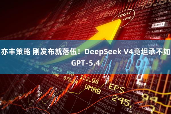亦丰策略 刚发布就落伍!DeepSeek V4竟坦承不如GPT-5.4