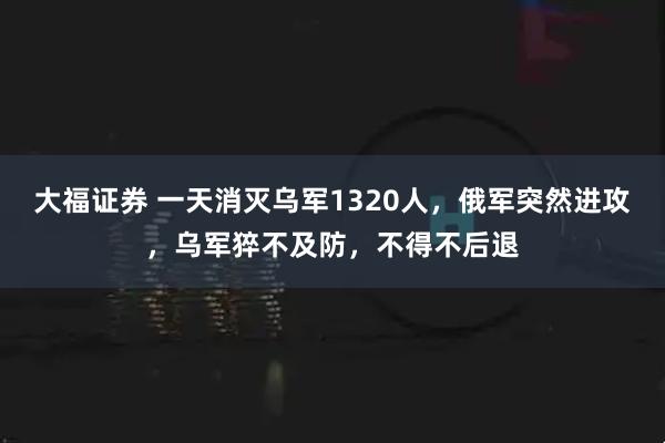 大福证券 一天消灭乌军1320人，俄军突然进攻，乌军猝不及防，不得不后退